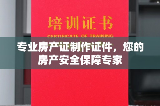阜阳专业房产证制作证件，您的房产安全保障专家