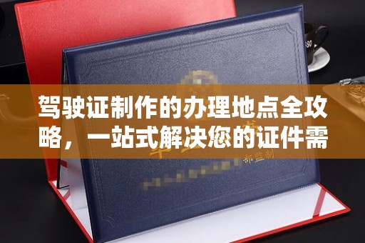 阜阳驾驶证制作的办理地点全攻略，一站式解决您的证件需求